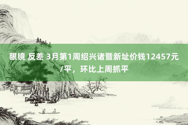 眼镜 反差 3月第1周绍兴诸暨新址价钱12457元/平，环比